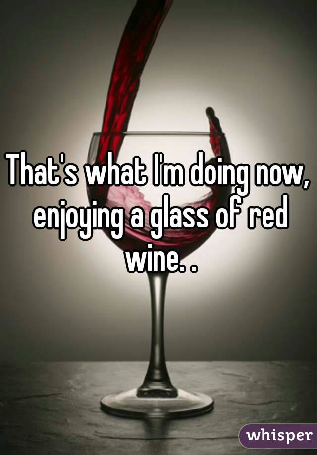 That's what I'm doing now, enjoying a glass of red wine. .