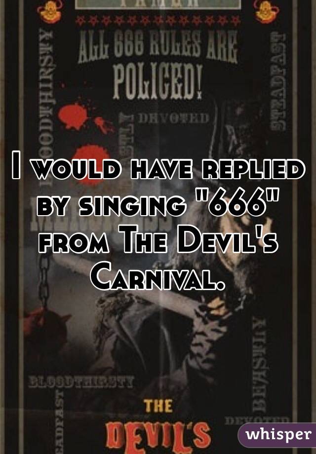 I would have replied by singing "666" from The Devil's Carnival.