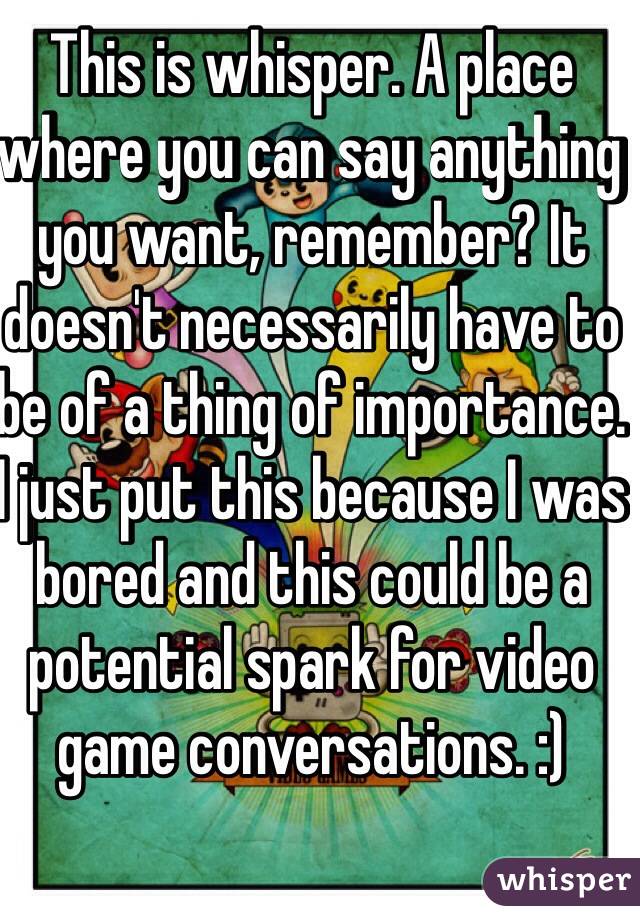 This is whisper. A place where you can say anything you want, remember? It doesn't necessarily have to be of a thing of importance. I just put this because I was bored and this could be a potential spark for video game conversations. :)