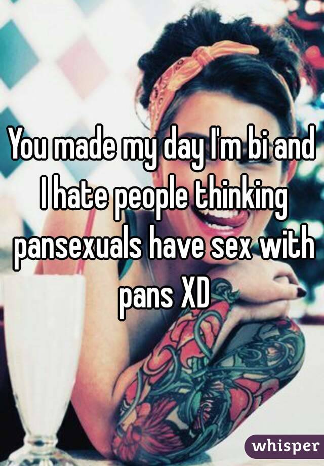 You made my day I'm bi and I hate people thinking pansexuals have sex with pans XD