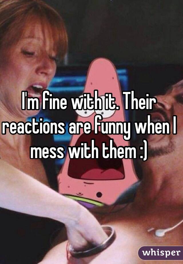 I'm fine with it. Their reactions are funny when I mess with them :)