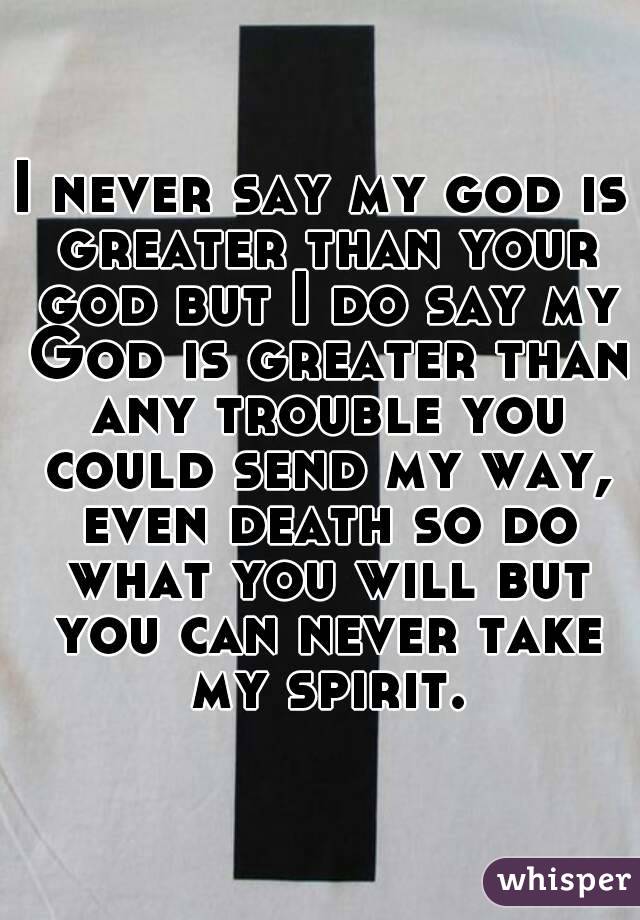 I never say my god is greater than your god but I do say my God is greater than any trouble you could send my way, even death so do what you will but you can never take my spirit.