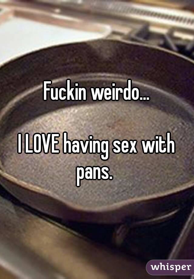 Fuckin weirdo...

I LOVE having sex with pans.  