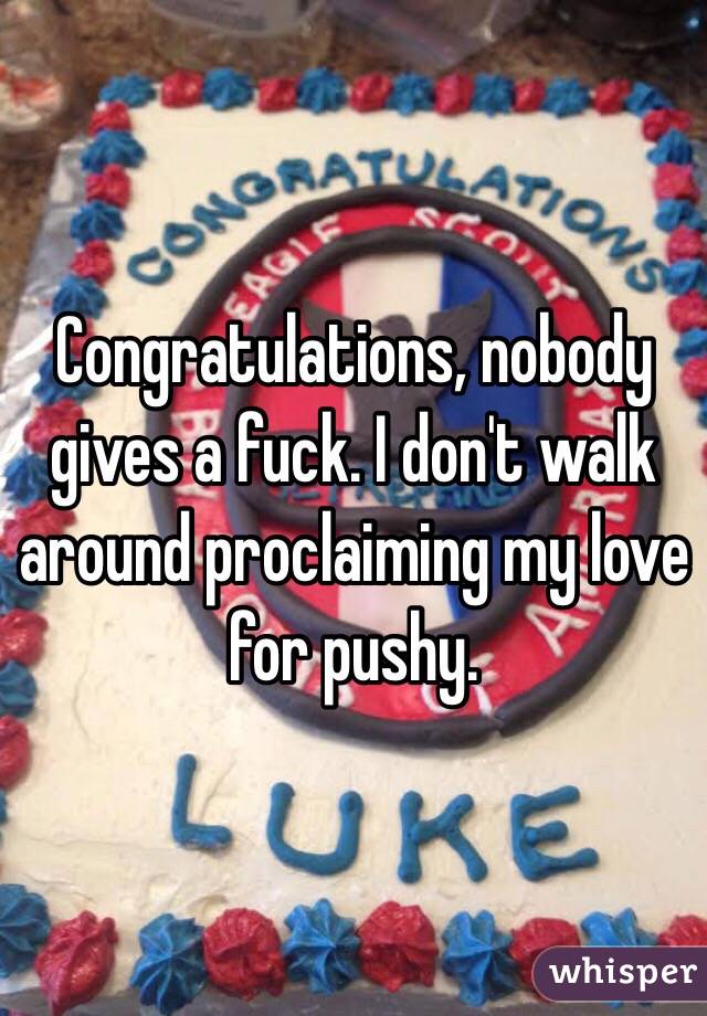 Congratulations, nobody gives a fuck. I don't walk around proclaiming my love for pushy.