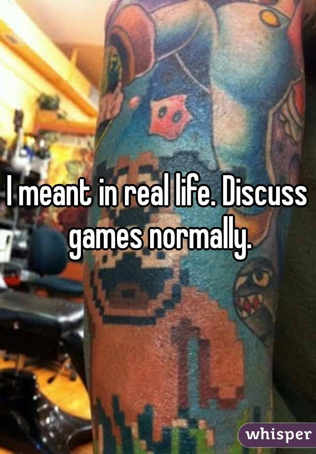 I meant in real life. Discuss games normally.