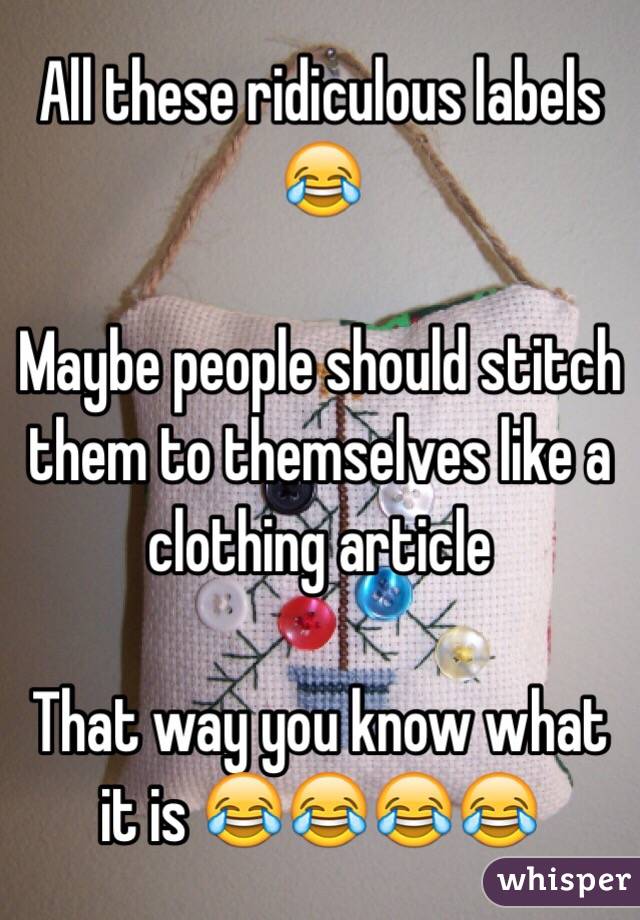 All these ridiculous labels 😂

Maybe people should stitch them to themselves like a clothing article  

That way you know what it is 😂😂😂😂