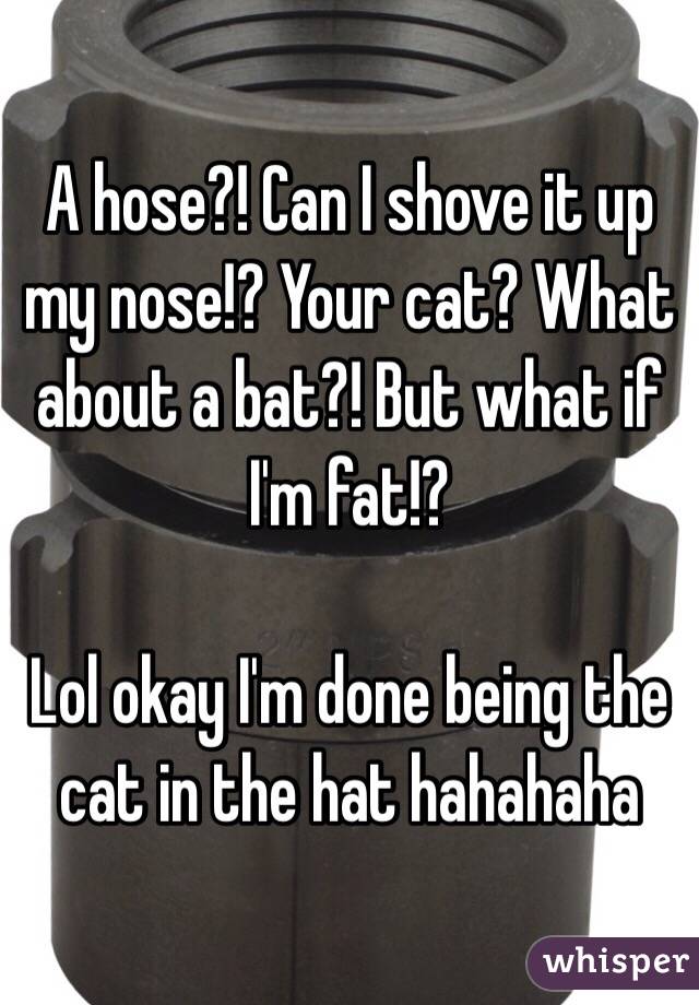 A hose?! Can I shove it up my nose!? Your cat? What about a bat?! But what if I'm fat!? 

Lol okay I'm done being the cat in the hat hahahaha