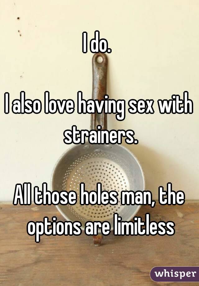 I do. 

I also love having sex with strainers.

All those holes man, the options are limitless