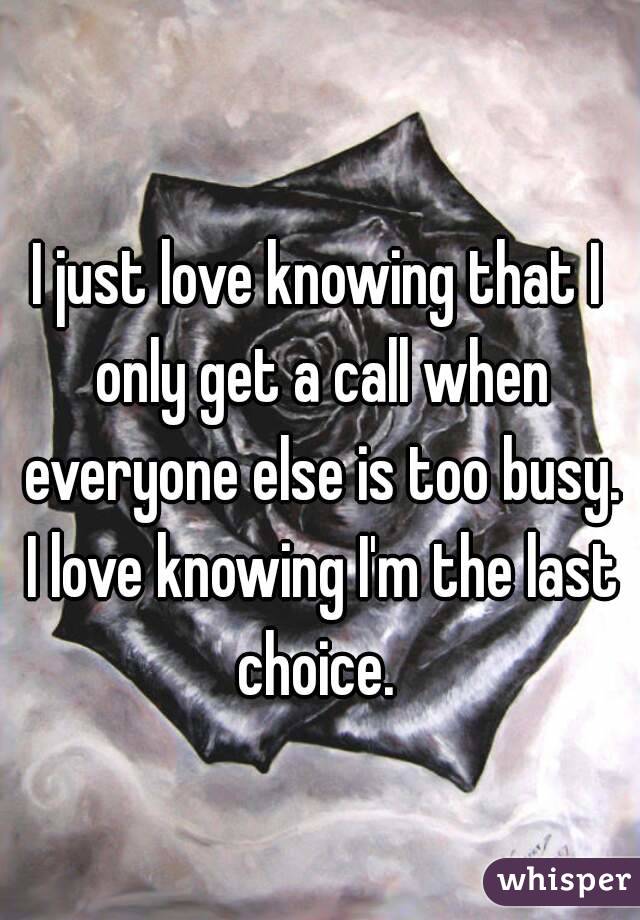 I just love knowing that I only get a call when everyone else is too busy. I love knowing I'm the last choice. 