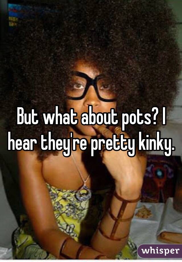 But what about pots? I hear they're pretty kinky.