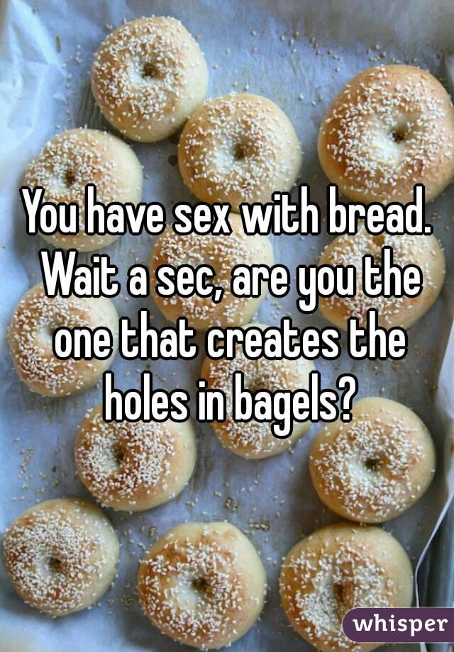 You have sex with bread. Wait a sec, are you the one that creates the holes in bagels?