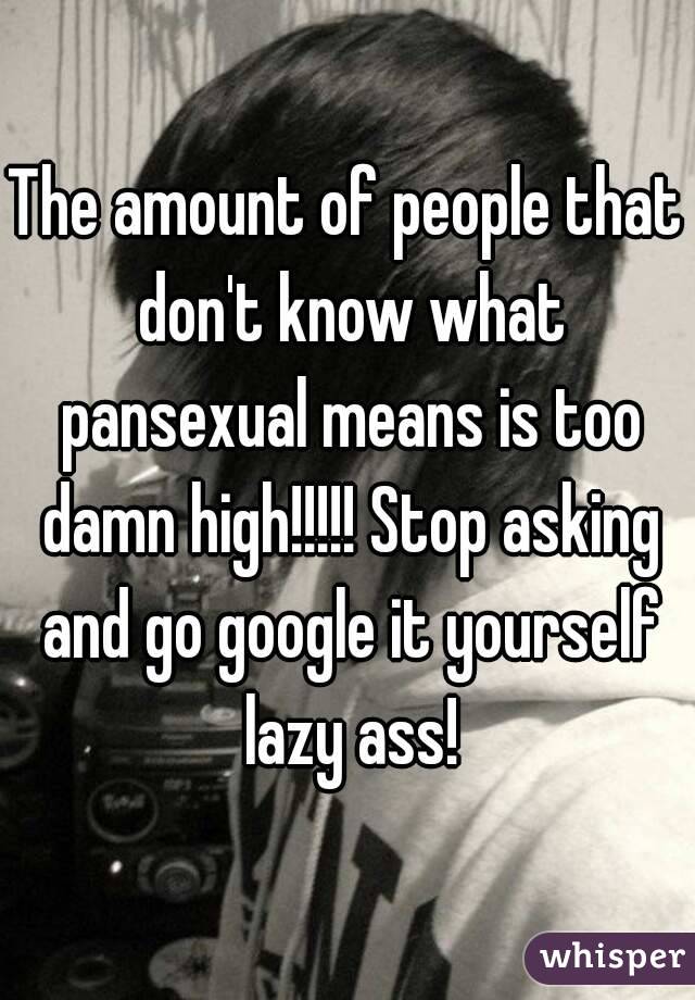 The amount of people that don't know what pansexual means is too damn high!!!!! Stop asking and go google it yourself lazy ass!