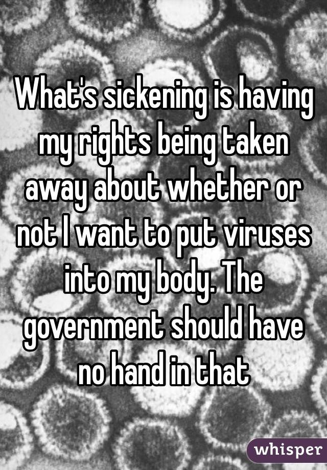What's sickening is having my rights being taken away about whether or not I want to put viruses into my body. The government should have no hand in that 