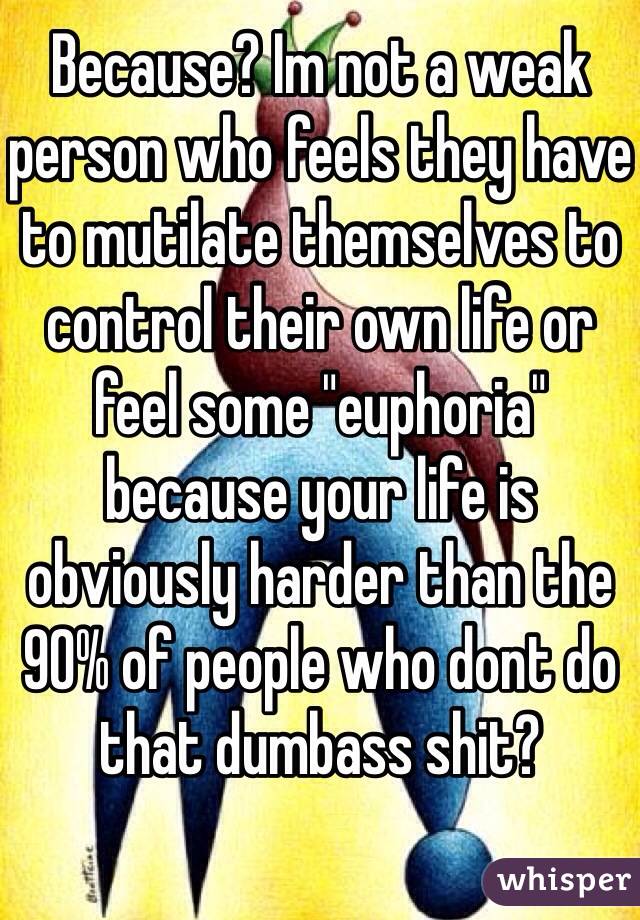 Because? Im not a weak person who feels they have to mutilate themselves to control their own life or feel some "euphoria" because your life is obviously harder than the 90% of people who dont do that dumbass shit? 