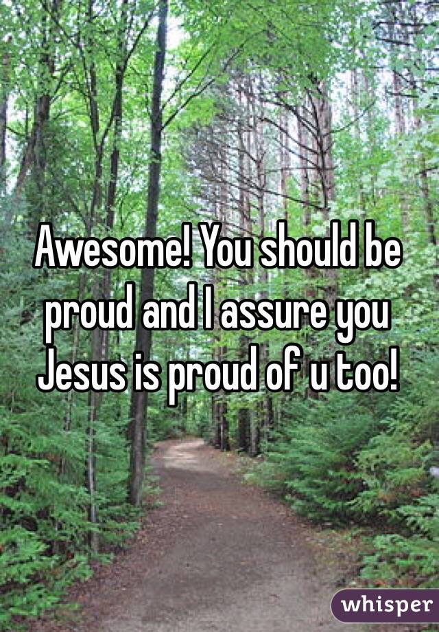 Awesome! You should be proud and I assure you Jesus is proud of u too! 