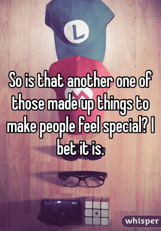 So is that another one of those made up things to make people feel special? I bet it is.