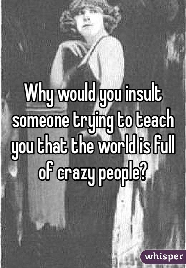 Why would you insult someone trying to teach you that the world is full of crazy people? 