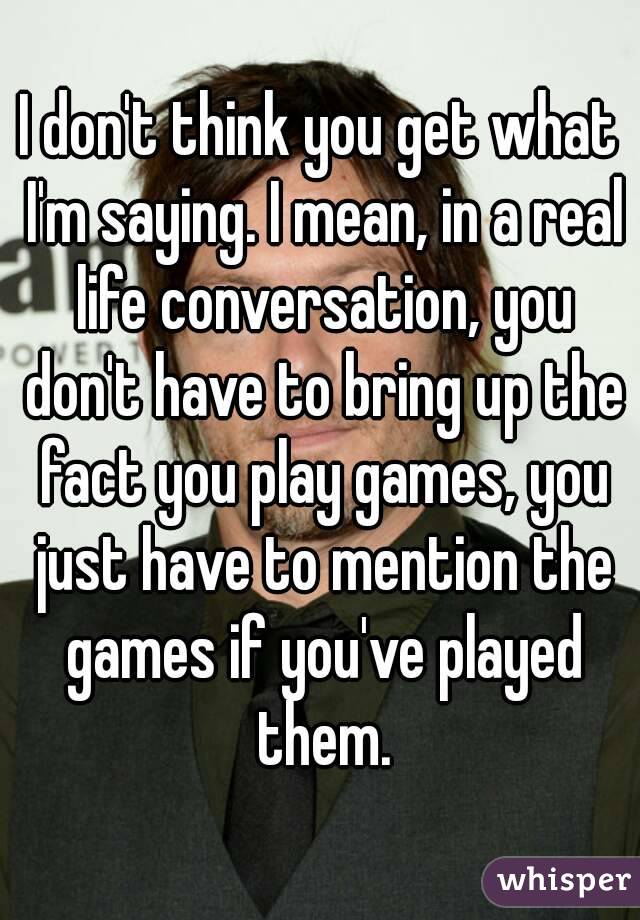 I don't think you get what I'm saying. I mean, in a real life conversation, you don't have to bring up the fact you play games, you just have to mention the games if you've played them.