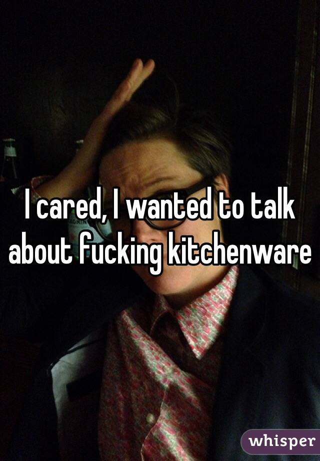 I cared, I wanted to talk about fucking kitchenware 