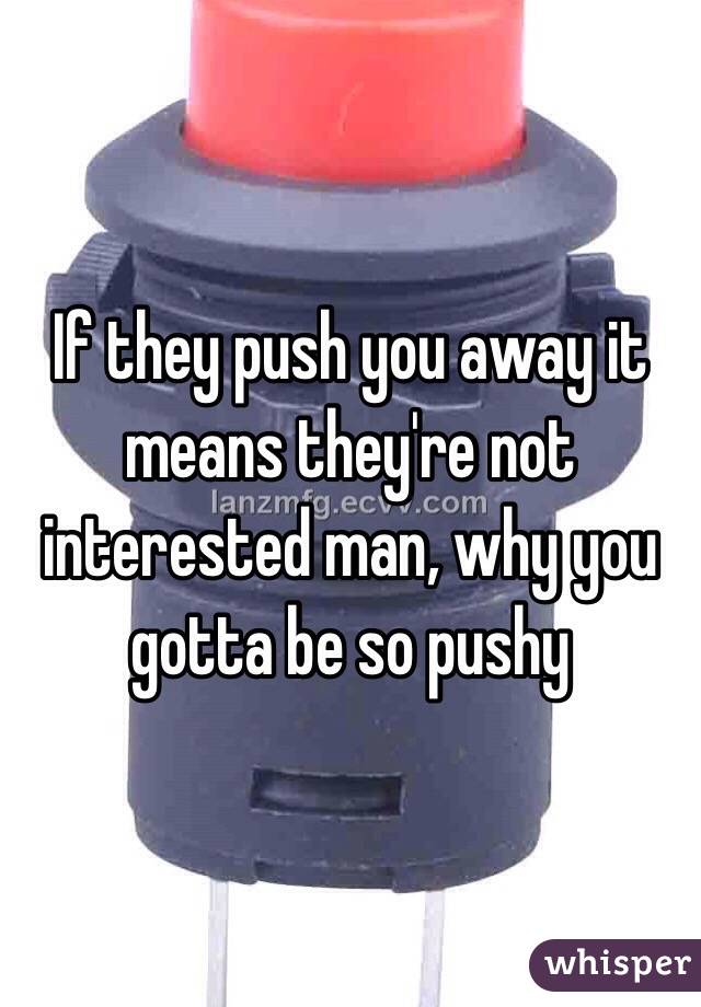 If they push you away it means they're not interested man, why you gotta be so pushy 