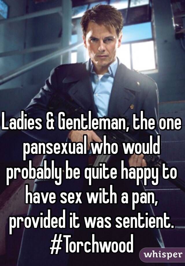 Ladies & Gentleman, the one pansexual who would probably be quite happy to have sex with a pan, provided it was sentient.
#Torchwood