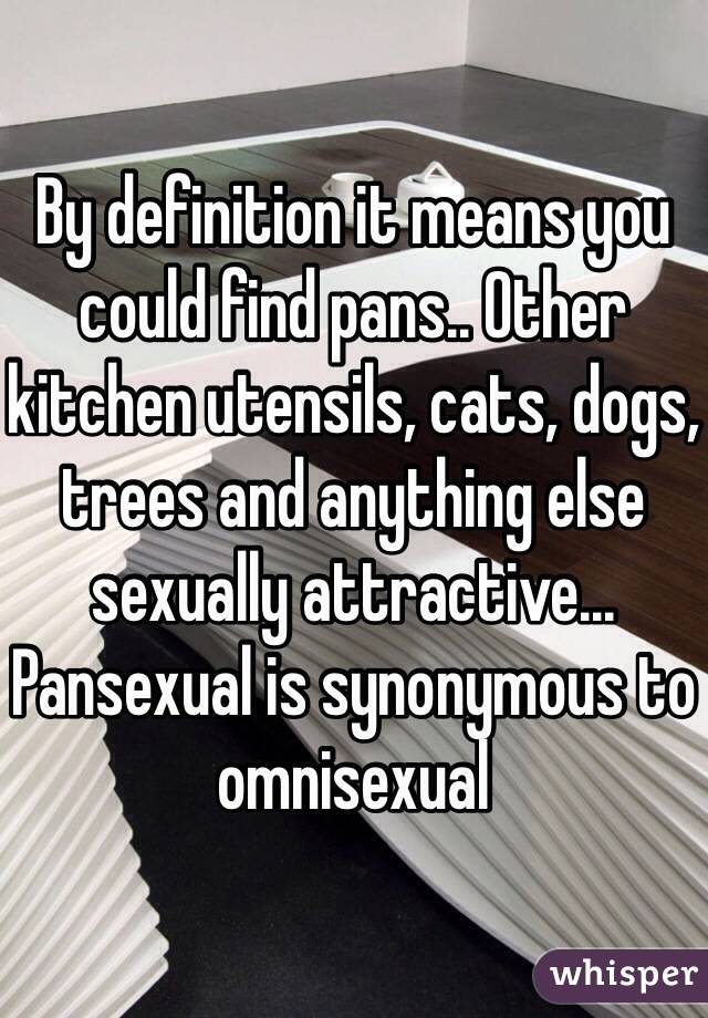 By definition it means you could find pans.. Other kitchen utensils, cats, dogs, trees and anything else sexually attractive...
Pansexual is synonymous to omnisexual 