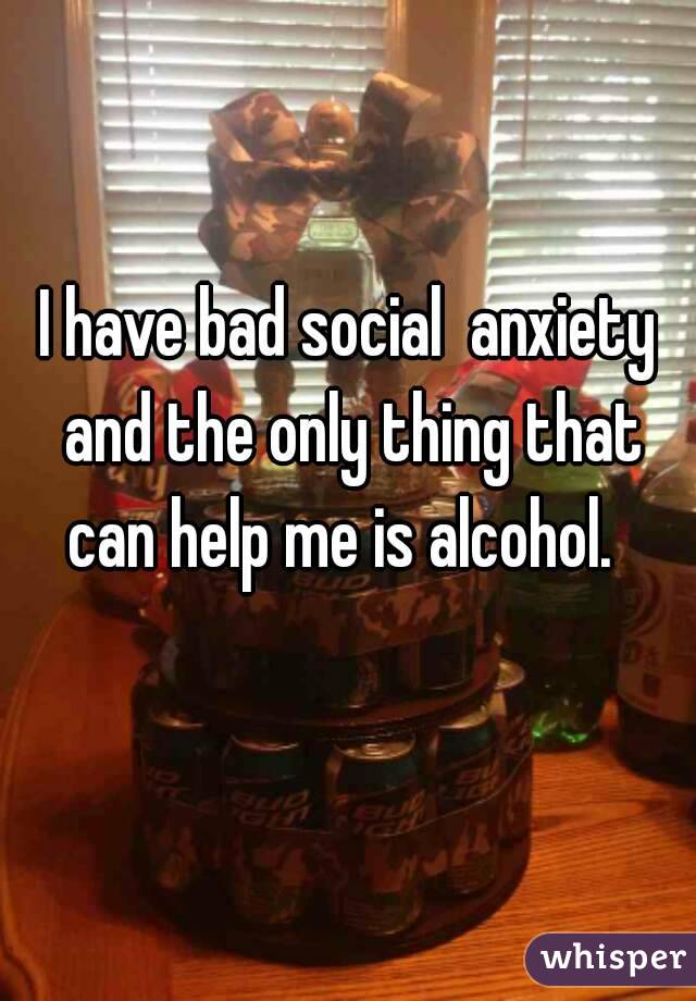 I have bad social  anxiety and the only thing that can help me is alcohol.  
