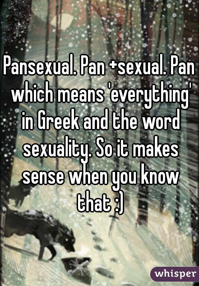 Pansexual. Pan +sexual. Pan which means 'everything' in Greek and the word sexuality. So it makes sense when you know that :)