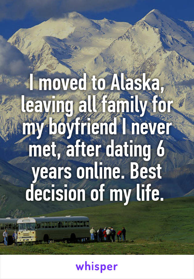 I moved to Alaska, leaving all family for my boyfriend I never met, after dating 6 years online. Best decision of my life. 