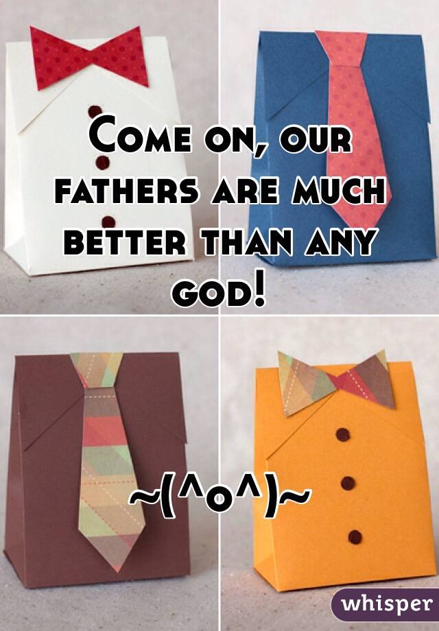 Come on, our fathers are much better than any god! 



~(^o^)~