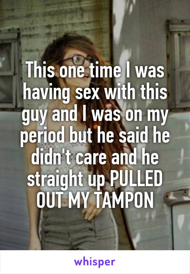 This one time I was having sex with this guy and I was on my period but he said he didn't care and he straight up PULLED OUT MY TAMPON