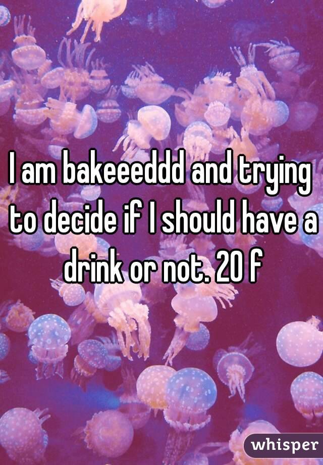 I am bakeeeddd and trying to decide if I should have a drink or not. 20 f