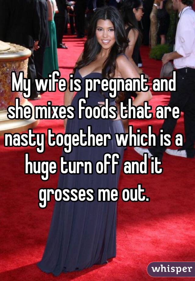 My wife is pregnant and she mixes foods that are nasty together which is a huge turn off and it grosses me out. 