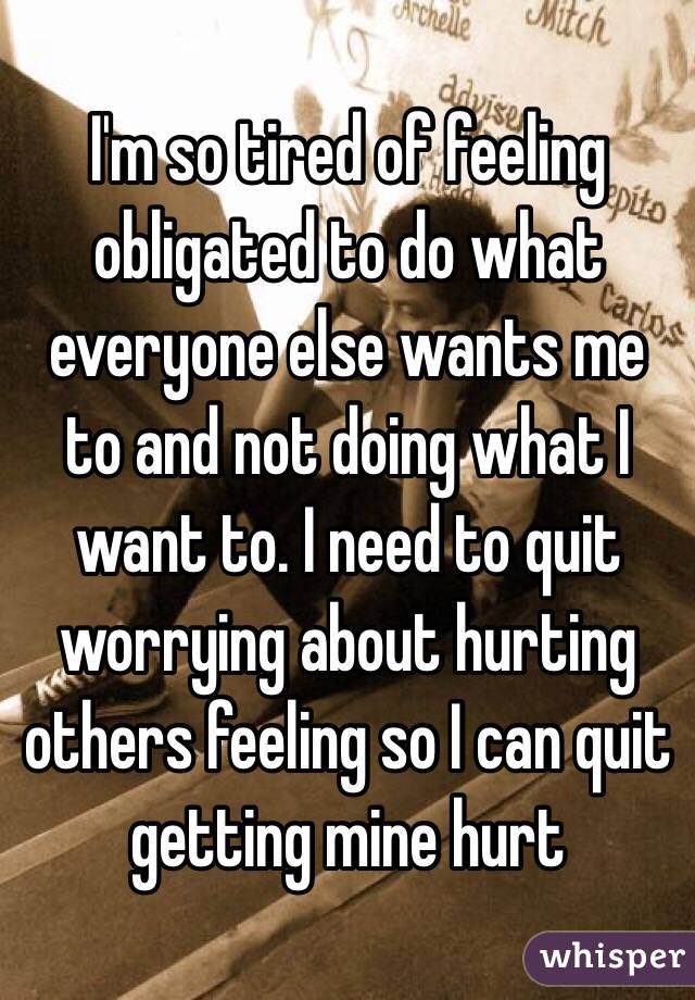 I'm so tired of feeling obligated to do what everyone else wants me to and not doing what I want to. I need to quit worrying about hurting others feeling so I can quit getting mine hurt 