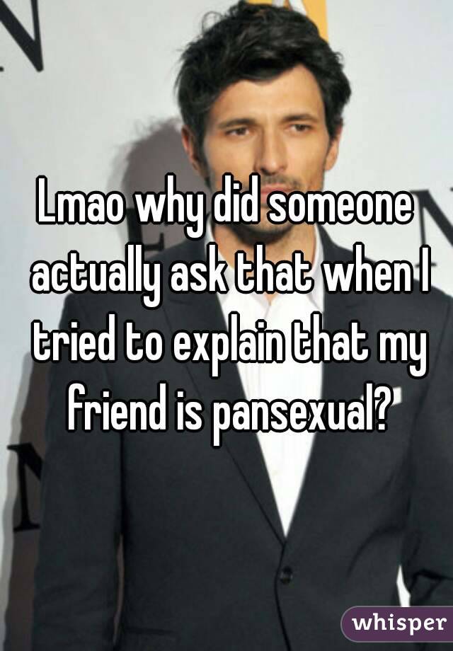 Lmao why did someone actually ask that when I tried to explain that my friend is pansexual?