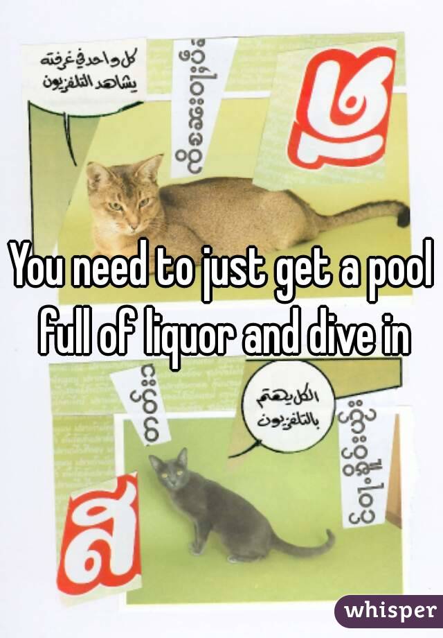 You need to just get a pool full of liquor and dive in