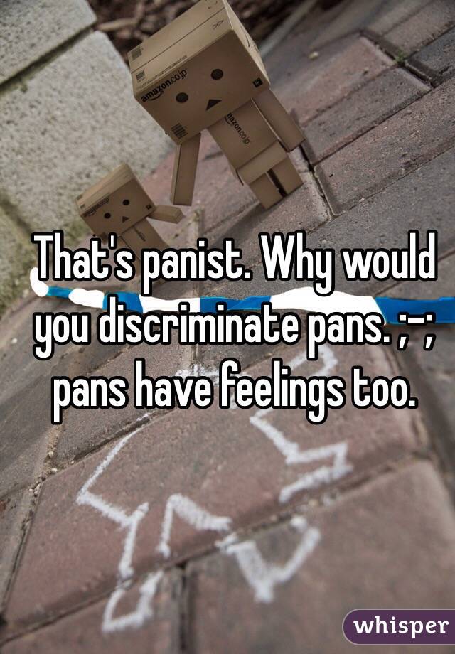 That's panist. Why would you discriminate pans. ;-; pans have feelings too.