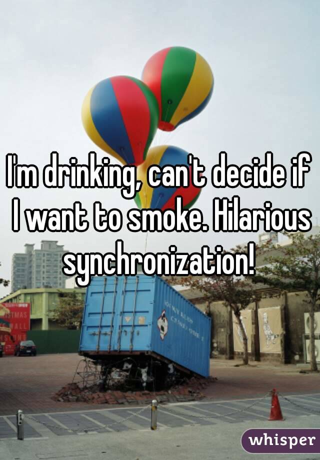 I'm drinking, can't decide if I want to smoke. Hilarious synchronization! 