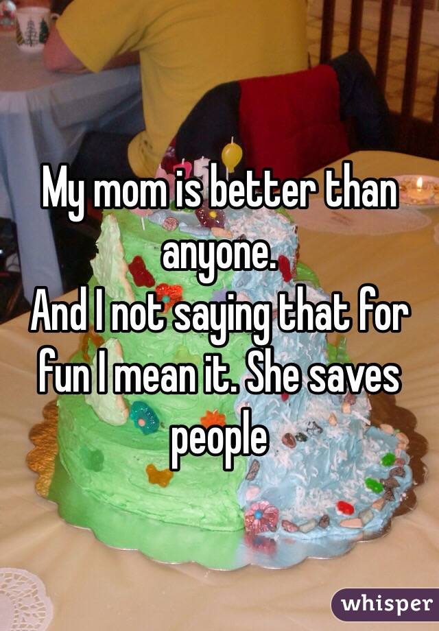 My mom is better than anyone.
And I not saying that for fun I mean it. She saves people