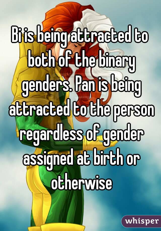 Bi is being attracted to both of the binary genders. Pan is being attracted to the person regardless of gender assigned at birth or otherwise