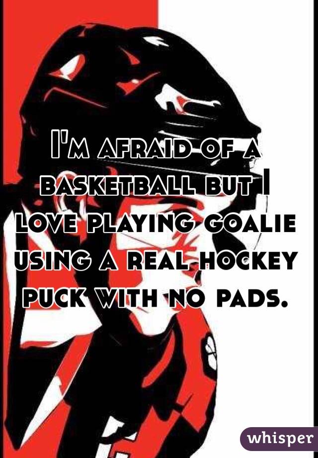 I'm afraid of a basketball but I love playing goalie using a real hockey puck with no pads.