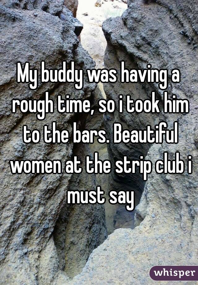 My buddy was having a rough time, so i took him to the bars. Beautiful women at the strip club i must say