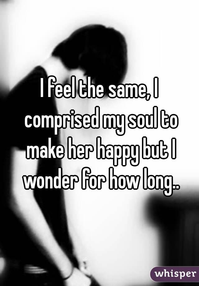 I feel the same, I comprised my soul to make her happy but I wonder for how long..