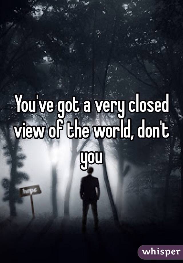 You've got a very closed view of the world, don't you 