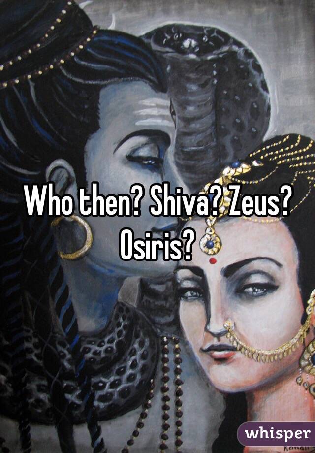 Who then? Shiva? Zeus? Osiris? 