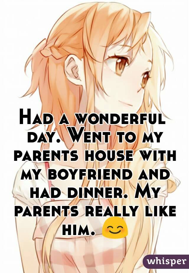 Had a wonderful day. Went to my parents house with my boyfriend and had dinner. My parents really like him. 😊
