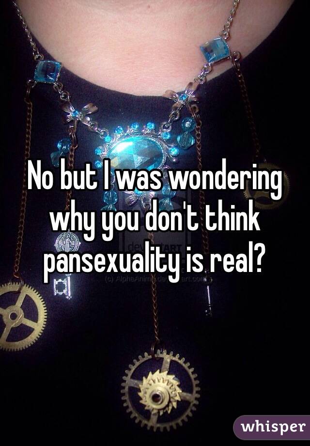 No but I was wondering why you don't think pansexuality is real?