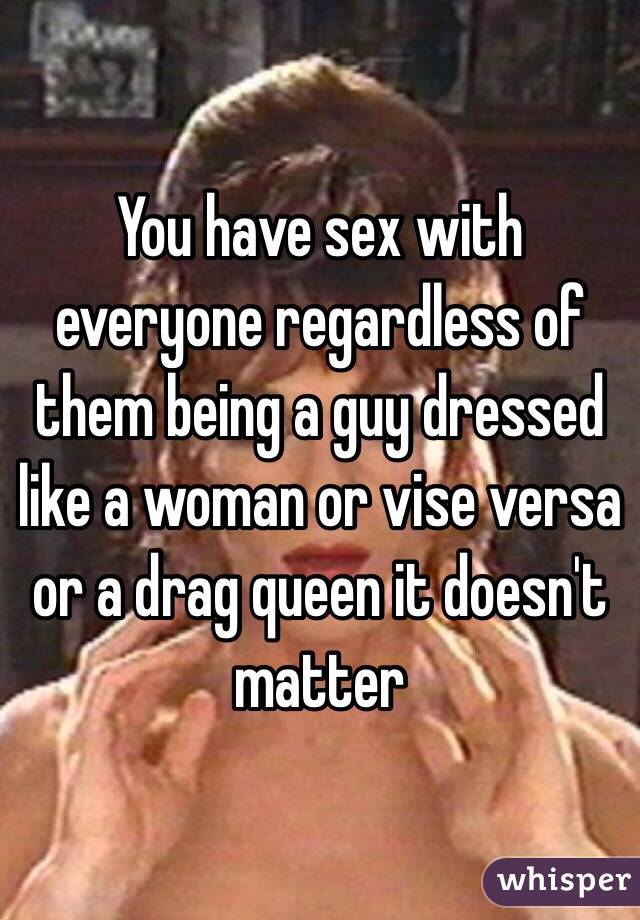 You have sex with everyone regardless of them being a guy dressed like a woman or vise versa or a drag queen it doesn't matter