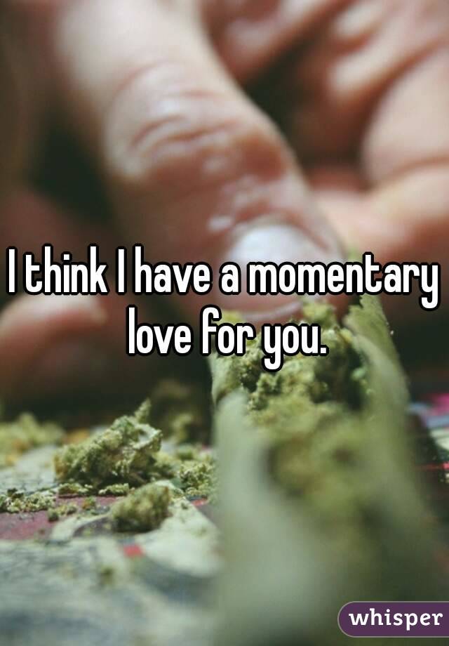 I think I have a momentary love for you.