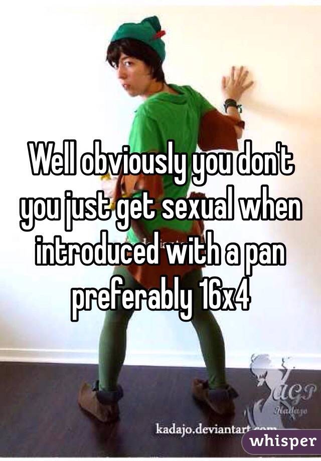 Well obviously you don't you just get sexual when introduced with a pan preferably 16x4 